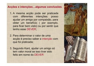 Acções e intenções     algumas conclusões

 1. A mesma acção pode ser praticada
    com diferentes intenções: posso
    ajudar um amigo por compaixão, para
    obter um benefício ( por exemplo,
    para ficar bem visto) ou por sentir que
    tenho esse DEVER;

 2. Para determinar o valor de uma
    acção é preciso saber a intenção com
    que foi praticada;

 3. Segundo Kant, ajudar um amigo só
    tem valor moral se isso tiver sido
    feito em nome do DEVER
 