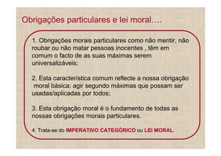 Obrigações particulares e lei moral .

  1. Obrigações morais particulares como não mentir, não
  roubar ou não matar pessoas inocentes , têm em
  comum o facto de as suas máximas serem
  universalizáveis;

  2. Esta característica comum reflecte a nossa obrigação
   moral básica: agir segundo máximas que possam ser
  usadas/aplicadas por todos;

  3. Esta obrigação moral é o fundamento de todas as
  nossas obrigações morais particulares.

  4. Trata-se do IMPERATIVO CATEGÓRICO ou LEI MORAL.
 