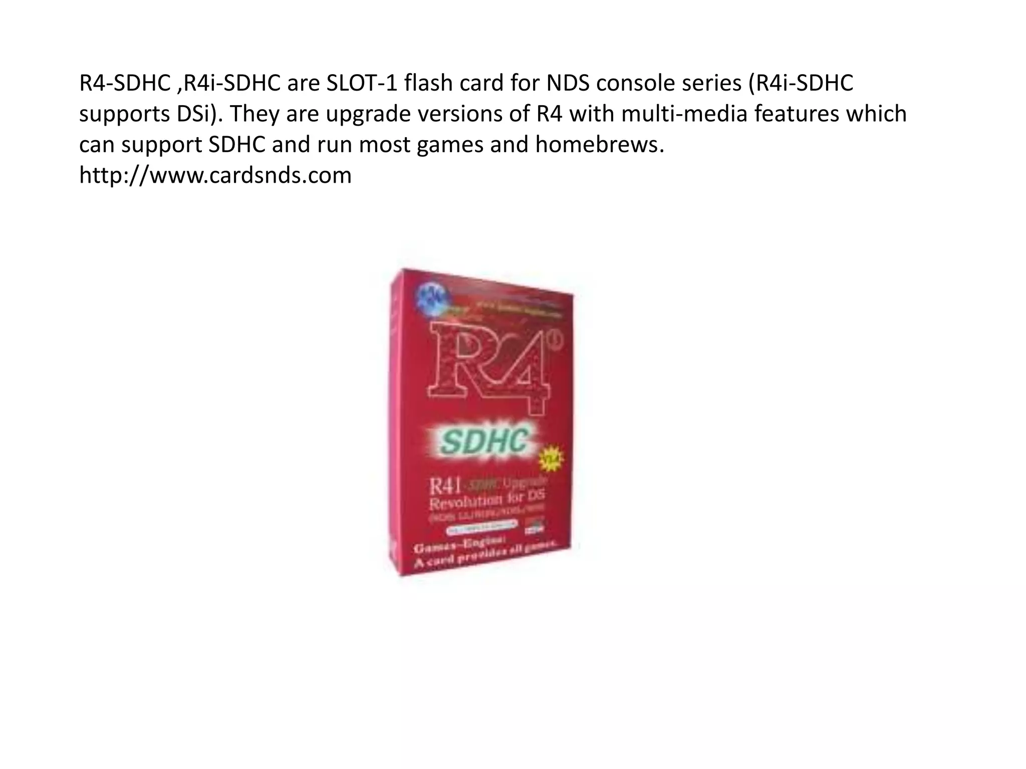 R4-SDHC ,R4i-SDHC are SLOT-1 flash card for NDS console series (R4i-SDHC supports DSi). They are upgrade versions of R4 with multi-media features which can support SDHC and run most games and homebrews.http://www.cardsnds.com