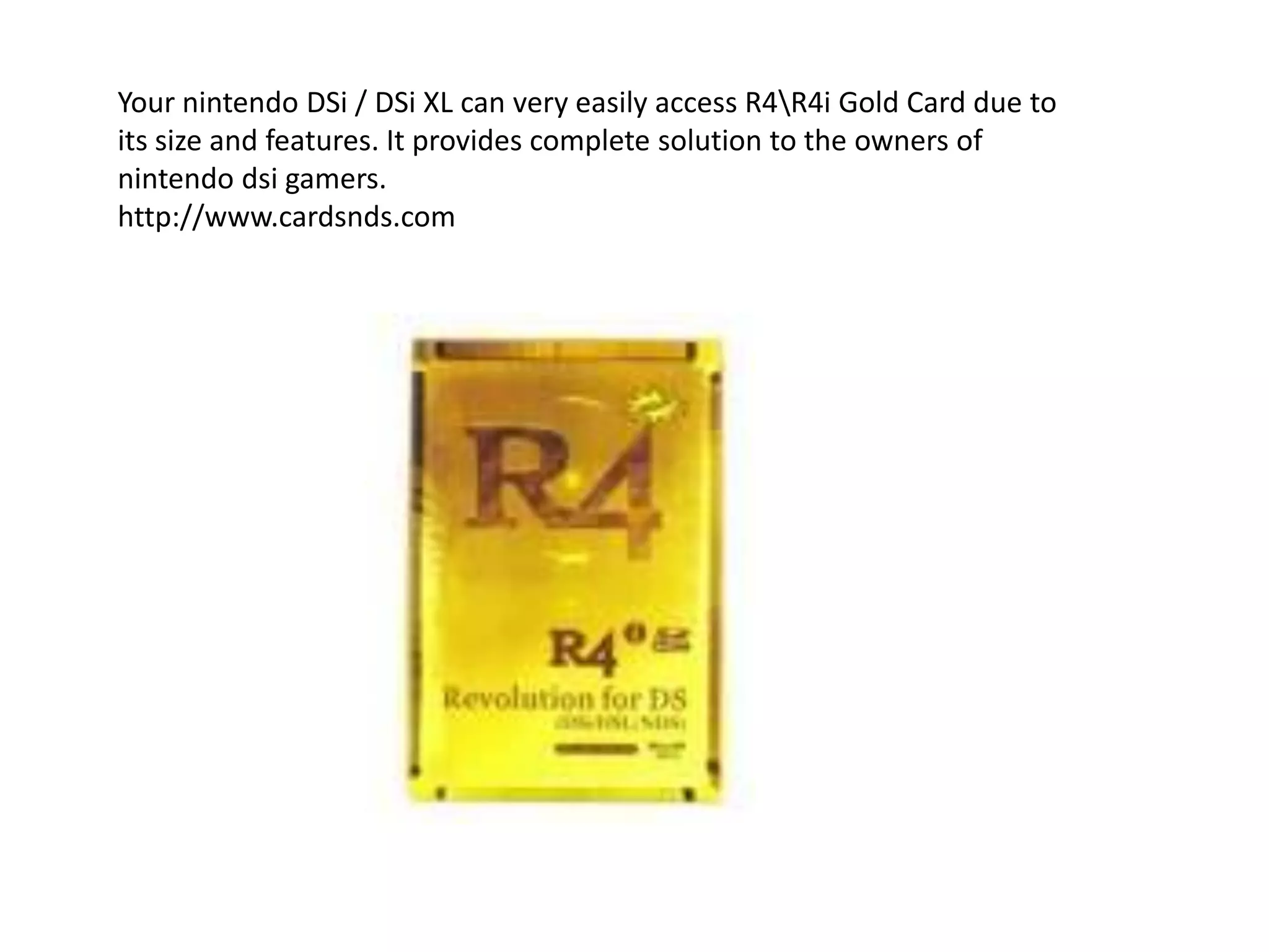 Your nintendoDSi / DSi XL can very easily access R4\R4i Gold Card due to its size and features. It provides complete solution to the owners of nintendodsi gamers.http://www.cardsnds.com