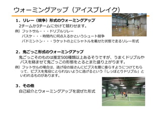 ウォーミングアップ（アイスブレイク） 
１．リレー（競争）形式のウォーミングアップ 
2チームか3チームに分けて競わせます。 
例）フットサル・・・ドリブルリレー 
バスケ・・・時間内に何点入るかというシュート競争 
バドミントン・・・ラケットの上にシャトルを載せた状態で走るリレー形式 
２．⻤ごっこ形式のウォーミングアップ 
⻤ごっこそのものは推定500種類以上あるそうですが、うまくドリブルや 
パスを絡ませて⻤ごっこの形態をとるとまた盛り上がります。 
例）フットサルの場合は、逃げ役の皆さんにビブスを腰に垂らすようにつけてもら 
って、ビブスを⻤役にとられないように逃げるという「しっぽとりドリブル」と 
いわれるものがあります。 
３．その他 
自己紹介とウォーミングアップを混ぜた形式 
 