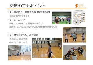 交流の⼯夫ポイント 
（１）自己紹介・参加者名簿（顔写真つき） 
毎回話す内容を変える 
（２）チーム分け 
業種ごと／職種ごと（社⻑か否か）／ 
英語チーム／レベルのバランス／参加頻度のバランス 
（３）オリジナルルールの設定 
得点配分／試合時間 
チームの人数など 
 