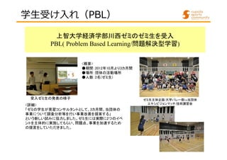 学⽣受け入れ（PBL） 
上智大学経済学部川西ゼミのゼミ生を受入 
PBL( Problem Based Learning/問題解決型学習) 
<概要> 
●期間：2012年10月より3カ月間 
●場所：団体の活動場所 
●人数：2名(ゼミ生) 
受入ゼミ生の発表の様子ゼミ生主体企画/大学バレー部vs当団体 
<詳細> エキシビジョンマッチ/技術講習会 
「ゼミの学生が見習コンサルタントとして、3カ月間、当団体の 
事業について調査分析等を行い事業改善を提案する」 
という新しい試みに協力しました。ゼミ生には実際に2つのイベ 
ントを主体的に実施してもらい、問題点、事業を加速するため 
の提言をしていただきました。 
 