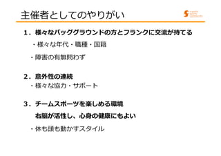 主催者としてのやりがい 
１．様々なバッググラウンドの⽅とフランクに交流が持てる 
・様々な年代・職種・国籍 
・障害の有無問わず 
２．意外性の連続 
・様々な協⼒・サポート 
３．チームスポーツを楽しめる環境 
右脳が活性し、心身の健康にもよい 
・体も頭も動かすスタイル 
 