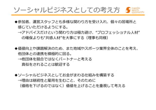 ソーシャルビジネスとしての考え方 
◆参加者、運営スタッフとも多様な関わり方を受け入れ、個々の居場所と 
感じていただけるようにする。 
→アドバイスだけという関わり⽅は極⼒避け、“プロフェッショナル⼈材” 
の確保よりも“共感⼈材”を⼤事にする（理事も同様） 
◆価値向上や課題解決のため、また地域やスポーツ業界全体のことを考え、 
他団体との連携を積極的に図る。 
→他団体を競合ではなくパートナーと考える 
真似をされることは歓迎する 
◆ソーシャルビジネスとしてお⾦がまわる仕組みを構築する 
→理由は継続性と雇⽤を⽣むこと、そのために 
（価格を下げるのではなく）価値を上げることを重視して考える 
 