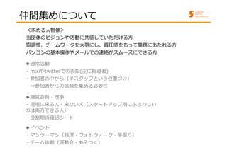 仲間集めについて 
＜求める人物像＞ 
当団体のビジョンや活動に共感していただける方 
協調性、チームワークを大事にし、責任感をもって業務にあたれる方 
パソコンの基本操作やメールでの連絡がスムーズにできる方 
◆通常活動 
・mixiやtwitterでの告知(主に指導者) 
・参加者の中から（半スタッフという位置づけ） 
⇒参加者からの信頼を集める必要性 
◆運営委員・理事 
・現場に来る人・来ない人（スタートアップ期にふさわしい 
のは両方できる人） 
・役割期待確認シート 
◆イベント 
・マンツーマン（料理・フォトウォーク・芋掘り） 
・チーム体制（運動会・あそつく） 
 