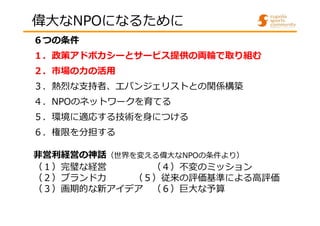 偉大なNPOになるために 
６つの条件 
１．政策アドボカシーとサービス提供の両輪で取り組む 
２．市場の⼒の活⽤ 
３．熱烈な⽀持者、エバンジェリストとの関係構築 
４．NPOのネットワークを育てる 
５．環境に適応する技術を身につける 
６．権限を分担する 
非営利経営の神話（世界を変える偉大なNPOの条件より） 
（１）完璧な経営（４）不変のミッション 
（２）ブランド⼒（５）従来の評価基準による高評価 
（３）画期的な新アイデア（６）巨大な予算 
 