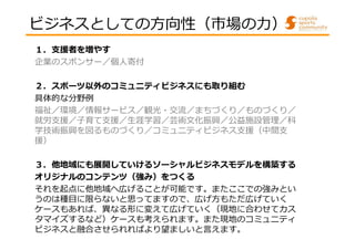 ビジネスとしての方向性（市場の⼒） 
１．支援者を増やす 
企業のスポンサー／個人寄付 
２．スポーツ以外のコミュニティビジネスにも取り組む 
具体的な分野例 
福祉／環境／情報サービス／観光・交流／まちづくり／ものづくり／ 
就労⽀援／⼦育て⽀援／⽣涯学習／芸術⽂化振興／公益施設管理／科 
学技術振興を図るものづくり／コミュニティビジネス支援（中間支 
援） 
３．他地域にも展開していけるソーシャルビジネスモデルを構築する 
オリジナルのコンテンツ（強み）をつくる 
それを起点に他地域へ広げることが可能です。またここでの強みとい 
うのは種目に限らないと思ってますので、広げ方もただ広げていく 
ケースもあれば、異なる形に変えて広げていく（現地に合わせてカス 
タマイズするなど）ケースも考えられます。また現地のコミュニティ 
ビジネスと融合させられればより望ましいと言えます。 
 