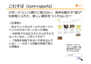 こむすぽ（com×sports） 
スポーツ”という縛りに限らない、身体を動かす“遊び” 
も射程に⼊れた、新しい概念をつくれないか︖ 
6月にオープンした 
スポーツの新しい価 
値を発信するwebメ 
ディア「こむすぽ」 
こむすぽ 
検索 
＜記事例＞ 
・私がフットサルチームやスポーツイ 
ベントのスポンサーになった理由 
・W杯南ア大会のスタジアムが今どう 
なっているか、ご存じですか︖ 
・「危険を判断できない子供を生んで 
いる」――スポーツ活動の現場で感じ 
た問題点 
