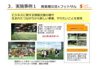 ３．実施事例１ 異業種交流×フットサル 
ビジネスに関する情報交換の場や 
生まれたつながりから新しい事業、やりたいことを実現 
<概要> 
●⽇時︓平⽇夜/祝日夕方2時間 
●場所︓川⼝屋内フットサル場 
●⼈数︓10〜20名/回 
●参加費︓2500円/回 
参加者の交流を促すため名 
簿作成/配布。職業や共通 
項を⾒つける/後日FBで繋 
がりなどの助けに。 
2011年4月スタート
発展系として他チームと合同でプチ大会の実施や 
ブラインドサッカーの体験、講座の開催 
 