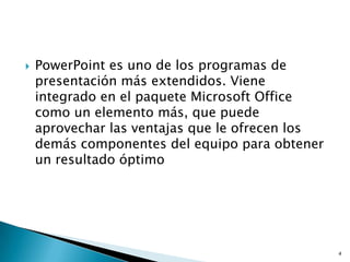    PowerPoint es uno de los programas de
    presentación más extendidos. Viene
    integrado en el paquete Microsoft Office
    como un elemento más, que puede
    aprovechar las ventajas que le ofrecen los
    demás componentes del equipo para obtener
    un resultado óptimo




                                                 4
 