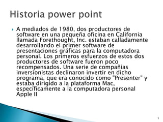    A mediados de 1980, dos productores de
    software en una pequeña oficina en California
    llamada Forethought, Inc. estaban calladamente
    desarrollando el primer software de
    presentaciones gráficas para la computadora
    personal. Los primeros esfuerzos de estos dos
    productores de software fueron poco
    recompensados. Una serie de compañías
    inversionistas declinaron invertir en dicho
    programa, que era conocido como "Presenter" y
    estaba dirigido a la plataforma Mac,
    específicamente a la computadora personal
    Apple II



                                                     5
 