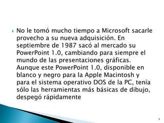    No le tomó mucho tiempo a Microsoft sacarle
    provecho a su nueva adquisición. En
    septiembre de 1987 sacó al mercado su
    PowerPoint 1.0, cambiando para siempre el
    mundo de las presentaciones gráficas.
    Aunque este PowerPoint 1.0, disponible en
    blanco y negro para la Apple Macintosh y
    para el sistema operativo DOS de la PC, tenía
    sólo las herramientas más básicas de dibujo,
    despegó rápidamente


                                                    6
 