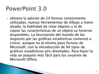    obtiene la adición de 24 formas comúnmente
    utilizadas; nuevas herramientas de dibujo a mano
    alzada, la habilidad de rotar objetos y la de
    copiar las características de un objeto se hicieron
    disponibles. La fascinación del mundo de los
    negocios por las gráficas estadísticas comenzó a
    crecer, aunque no al mismo paso furioso de
    Microsoft, con la introducción de 84 tipos de
    gráficos estadísticos pre-diseñados. Para hacer la
    vida un poquito más fácil para los usuarios de
    Microsoft Office,


                                                          8
 