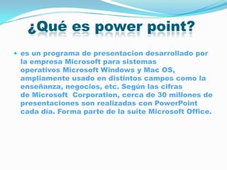 ¿Qué es power point?
 es un programa de presentacion desarrollado por
 la empresa Microsoft para sistemas
 operativos Microsoft Windows y Mac OS,
 ampliamente usado en distintos campos como la
 enseñanza, negocios, etc. Según las cifras
 de Microsoft Corporation, cerca de 30 millones de
 presentaciones son realizadas con PowerPoint
 cada día. Forma parte de la suite Microsoft Office.
 