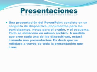 Presentaciones
 Una presentación del PowerPoint consiste en un
 conjunto de diapositiva, documentos para los
 participantes, notas para el orador, y el esquema.
 Todo se almacena en mismo archivo. A medida
 que cree cada una de las diapositivas, estará
 creando una presentación. Es decir que se
 reflejara a través de toda la presentación que
 cree.
 
