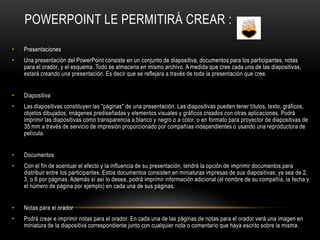 POWERPOINT LE PERMITIRÁ CREAR :

•   Presentaciones
•   Una presentación del PowerPoint consiste en un conjunto de diapositiva, documentos para los participantes, notas
    para el orador, y el esquema. Todo se almacena en mismo archivo. A medida que cree cada una de las diapositivas,
    estará creando una presentación. Es decir que se reflejara a través de toda la presentación que cree.


•   Diapositiva
•   Las diapositivas constituyen las "páginas" de una presentación. Las diapositivas pueden tener títulos, texto, gráficos,
    objetos dibujados, imágenes prediseñadas y elementos visuales y gráficos creados con otras aplicaciones. Podrá
    imprimir las diapositivas como transparencia a blanco y negro o a color, o en formato para proyector de diapositivas de
    35 mm a través de servicio de impresión proporcionado por compañías independientes o usando una reproductora de
    película.


•   Documentos
•   Con el fin de acentuar el efecto y la influencia de su presentación, tendrá la opción de imprimir documentos para
    distribuir entre los participantes. Estos documentos consisten en miniaturas impresas de sus diapositivas; ya sea de 2,
    3, o 6 por páginas. Además sí así lo desea, podrá imprimir información adicional (el nombre de su compañía, la fecha y
    el número de página por ejemplo) en cada una de sus páginas.


•   Notas para el orador
•   Podrá crear e imprimir notas para el orador. En cada una de las páginas de notas para el orador verá una imagen en
    miniatura de la diapositiva correspondiente junto con cualquier nota o comentario que haya escrito sobre la misma.
 