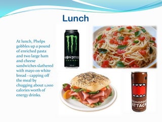 Lunch

At lunch, Phelps
gobbles up a pound
of enriched pasta
and two large ham
and cheese
sandwiches slathered
with mayo on white
bread - capping off
the meal by
chugging about 1,000
calories worth of
energy drinks.
 
