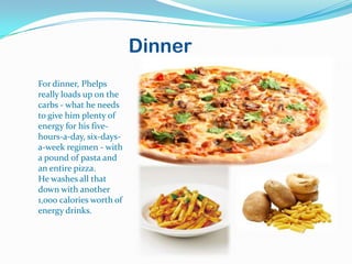 Dinner
For dinner, Phelps
really loads up on the
carbs - what he needs
to give him plenty of
energy for his five-
hours-a-day, six-days-
a-week regimen - with
a pound of pasta and
an entire pizza.
He washes all that
down with another
1,000 calories worth of
energy drinks.
 