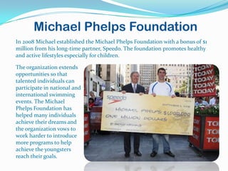Michael Phelps Foundation
In 2008 Michael established the Michael Phelps Foundation with a bonus of $1
million from his long-time partner, Speedo. The foundation promotes healthy
and active lifestyles especially for children.

The organization extends
opportunities so that
talented individuals can
participate in national and
international swimming
events. The Michael
Phelps Foundation has
helped many individuals
achieve their dreams and
the organization vows to
work harder to introduce
more programs to help
achieve the youngsters
reach their goals.
 