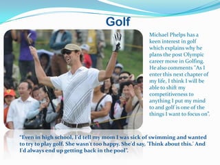 Golf
                                                     Michael Phelps has a
                                                     keen interest in golf
                                                     which explains why he
                                                     plans the post Olympic
                                                     career move in Golfing.
                                                     He also comments "As I
                                                     enter this next chapter of
                                                     my life, I think I will be
                                                     able to shift my
                                                     competitiveness to
                                                     anything I put my mind
                                                     to and golf is one of the
                                                     things I want to focus on”.



“Even in high school, I'd tell my mom I was sick of swimming and wanted
to try to play golf. She wasn't too happy. She'd say, 'Think about this.' And
I'd always end up getting back in the pool”.
 