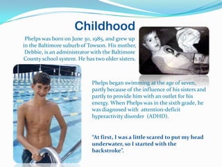 Childhood
 Phelps was born on June 30, 1985, and grew up
in the Baltimore suburb of Towson. His mother,
 Debbie, is an administrator with the Baltimore
County school system. He has two older sisters.



                            Phelps began swimming at the age of seven,
                            partly because of the influence of his sisters and
                            partly to provide him with an outlet for his
                            energy. When Phelps was in the sixth grade, he
                            was diagnosed with attention-deficit
                            hyperactivity disorder (ADHD).


                            “At first, I was a little scared to put my head
                            underwater, so I started with the
                            backstroke”.
 