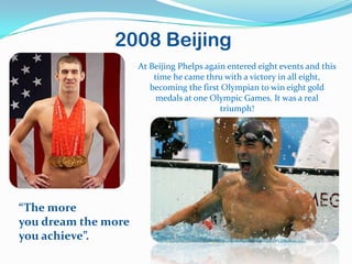 2008 Beijing
                     At Beijing Phelps again entered eight events and this
                         time he came thru with a victory in all eight,
                        becoming the first Olympian to win eight gold
                          medals at one Olympic Games. It was a real
                                           triumph!




“The more
you dream the more
you achieve”.
 