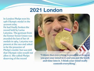 2021 London
In London Phelps won his
19th Olympic medal in the
4x200m relay.
He had finally broken the
record held by Larisa
Latynina. The gymnast from
the former Soviet Union was
awarded the last of her 18
medals in 1964. Latynina was
present at the race and asked
to be the presenter of
Phelps's medal, but was told
that Olympic rules would not
allow it. She called Phelps     “I think that everything is possible as long as
deserving of the record         you put your mind to it and you put the work
                                   and time into it. I think your mind really
                                            controls everything”.
 