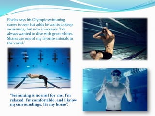 Phelps says his Olympic swimming
career is over but adds he wants to keep
swimming, but now in oceans: "I've
always wanted to dive with great whites.
Sharks are one of my favorite animals in
the world."




 “Swimming is normal for me. I'm
 relaxed. I'm comfortable, and I know
 my surroundings. It's my home”.
 