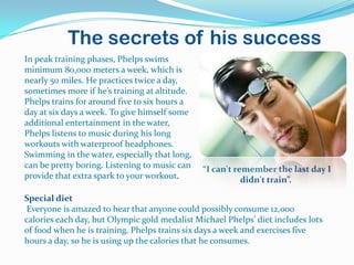 The secrets of his success
In peak training phases, Phelps swims
minimum 80,000 meters a week, which is
nearly 50 miles. He practices twice a day,
sometimes more if he’s training at altitude.
Phelps trains for around five to six hours a
day at six days a week. To give himself some
additional entertainment in the water,
Phelps listens to music during his long
workouts with waterproof headphones.
Swimming in the water, especially that long,
can be pretty boring. Listening to music can   “I can't remember the last day I
provide that extra spark to your workout.                 didn't train”.

Special diet
Everyone is amazed to hear that anyone could possibly consume 12,000
calories each day, but Olympic gold medalist Michael Phelps’ diet includes lots
of food when he is training. Phelps trains six days a week and exercises five
hours a day, so he is using up the calories that he consumes.
 