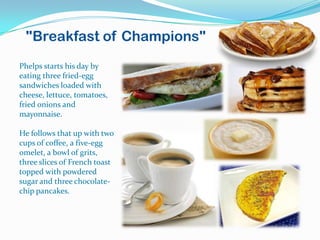 "Breakfast of Champions"
Phelps starts his day by
eating three fried-egg
sandwiches loaded with
cheese, lettuce, tomatoes,
fried onions and
mayonnaise.

He follows that up with two
cups of coffee, a five-egg
omelet, a bowl of grits,
three slices of French toast
topped with powdered
sugar and three chocolate-
chip pancakes.
 