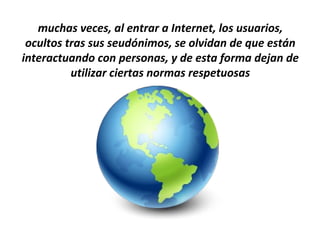 muchas veces, al entrar a Internet, los usuarios,
 ocultos tras sus seudónimos, se olvidan de que están
interactuando con personas, y de esta forma dejan de
          utilizar ciertas normas respetuosas
 