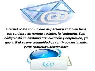 internet como comunidad de personas también tiene
  ese conjunto de normas sociales, la Netiqueta. Este
código está en continua actualización y ampliación, ya
que la Red es una comunidad en continuo crecimiento
             y con continuas innovaciones
 