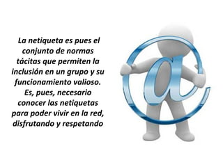 La netiqueta es pues el
    conjunto de normas
  tácitas que permiten la
inclusión en un grupo y su
 funcionamiento valioso.
     Es, pues, necesario
  conocer las netiquetas
para poder vivir en la red,
 disfrutando y respetando
 