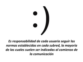 Es responsabilidad de cada usuario seguir las
normas establecidas en cada subred, la mayoría
de las cuales suelen ser indicadas al comienzo de
                 la comunicación
 