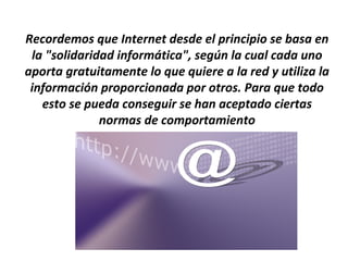 Recordemos que Internet desde el principio se basa en
 la "solidaridad informática", según la cual cada uno
aporta gratuitamente lo que quiere a la red y utiliza la
 información proporcionada por otros. Para que todo
   esto se pueda conseguir se han aceptado ciertas
              normas de comportamiento
 