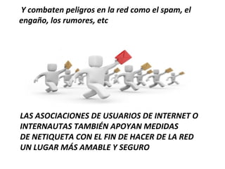 Y combaten peligros en la red como el spam, el
engaño, los rumores, etc




LAS ASOCIACIONES DE USUARIOS DE INTERNET O
INTERNAUTAS TAMBIÉN APOYAN MEDIDAS
DE NETIQUETA CON EL FIN DE HACER DE LA RED
UN LUGAR MÁS AMABLE Y SEGURO
 