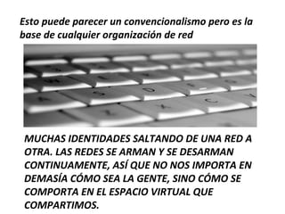 Esto puede parecer un convencionalismo pero es la
base de cualquier organización de red




MUCHAS IDENTIDADES SALTANDO DE UNA RED A
OTRA. LAS REDES SE ARMAN Y SE DESARMAN
CONTINUAMENTE, ASÍ QUE NO NOS IMPORTA EN
DEMASÍA CÓMO SEA LA GENTE, SINO CÓMO SE
COMPORTA EN EL ESPACIO VIRTUAL QUE
COMPARTIMOS.
 