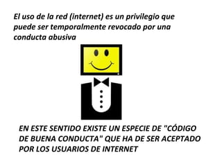 El uso de la red (internet) es un privilegio que
puede ser temporalmente revocado por una
conducta abusiva




 EN ESTE SENTIDO EXISTE UN ESPECIE DE "CÓDIGO
 DE BUENA CONDUCTA" QUE HA DE SER ACEPTADO
 POR LOS USUARIOS DE INTERNET
 