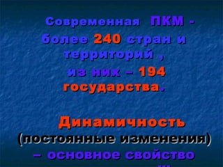 Современная ПКМ -
  более 240 стран и
    территорий ,
     и з них – 194
    государства .

     Динамичность
(постоянные изменения)
  – основное свойство
 