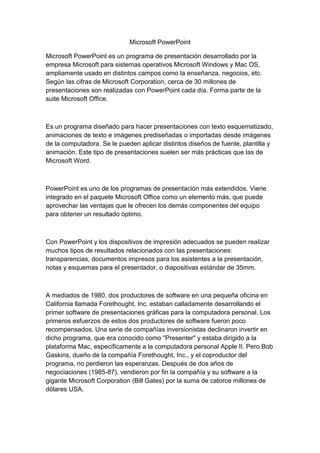 Microsoft PowerPoint

Microsoft PowerPoint es un programa de presentación desarrollado por la
empresa Microsoft para sistemas operativos Microsoft Windows y Mac OS,
ampliamente usado en distintos campos como la enseñanza, negocios, etc.
Según las cifras de Microsoft Corporation, cerca de 30 millones de
presentaciones son realizadas con PowerPoint cada día. Forma parte de la
suite Microsoft Office.



Es un programa diseñado para hacer presentaciones con texto esquematizado,
animaciones de texto e imágenes prediseñadas o importadas desde imágenes
de la computadora. Se le pueden aplicar distintos diseños de fuente, plantilla y
animación. Este tipo de presentaciones suelen ser más prácticas que las de
Microsoft Word.



PowerPoint es uno de los programas de presentación más extendidos. Viene
integrado en el paquete Microsoft Office como un elemento más, que puede
aprovechar las ventajas que le ofrecen los demás componentes del equipo
para obtener un resultado óptimo.



Con PowerPoint y los dispositivos de impresión adecuados se pueden realizar
muchos tipos de resultados relacionados con las presentaciones:
transparencias, documentos impresos para los asistentes a la presentación,
notas y esquemas para el presentador, o diapositivas estándar de 35mm.



A mediados de 1980, dos productores de software en una pequeña oficina en
California llamada Forethought, Inc. estaban calladamente desarrollando el
primer software de presentaciones gráficas para la computadora personal. Los
primeros esfuerzos de estos dos productores de software fueron poco
recompensados. Una serie de compañías inversionistas declinaron invertir en
dicho programa, que era conocido como "Presenter" y estaba dirigido a la
plataforma Mac, específicamente a la computadora personal Apple II. Pero Bob
Gaskins, dueño de la compañía Forethought, Inc., y el coproductor del
programa, no perdieron las esperanzas. Después de dos años de
negociaciones (1985-87), vendieron por fin la compañía y su software a la
gigante Microsoft Corporation (Bill Gates) por la suma de catorce millones de
dólares USA.
 