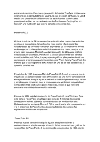 entraron al mercado. Esta nueva generación de fuentes TrueType podía usarse
solamente en la computadora del usuario, lo cual creó gran confusión. Si usted
creaba una presentación utilizando una de estas fuentes, cuando usted
guardaba el archivo, se percataba de que las fuentes eran "restringidas por
licencia", una frustración que todavía persiste en nuestros días.



PowerPoint 3.0



Obtiene la adición de 24 formas comúnmente utilizadas; nuevas herramientas
de dibujo a mano alzada, la habilidad de rotar objetos y la de copiar las
características de un objeto se hicieron disponibles. La fascinación del mundo
de los negocios por las gráficas estadísticas comenzó a crecer, aunque no al
mismo paso furioso de Microsoft, con la introducción de 84 tipos de gráficos
estadísticos pre-diseñados. Para hacer la vida un poquito más fácil para los
usuarios de Microsoft Office, los paquetes de gráficos y las paletas de colores
comenzaron a tomar una apariencia similar entre Word, Excel y PowerPoint. De
manera que si usted aprendía dicha función en una de las tres aplicaciones, lo
aprendía para las tres.



En octubre de 1992, la versión Mac de PowerPoint 3.0 entró en escena, con la
mayoría de las características y con afirmaciones de una mayor compatibilidad
entre plataformas. Aunque aquellos elementos como imágenes de mapa de bits
y sonidos no se convertían bien, la promesa de una verdadera compatibilidad
entre plataformas estaba unos pasos más cerca, debido a que ya no era
necesaria una utilidad de conversión separada.



Febrero de 1994 trajo la introducción de PowerPoint 4.0 para Windows. Para
este tiempo, PowerPoint era utilizado por cerca de 4 millones de usuarios
alrededor del mundo, doblando su base instalada en menos de un año.
Reforzado por las ventas de Microsoft Office, que lideraba a la competencia por
7 a 1, el dominio de PowerPoint en las computadoras de escritorio fue
rápidamente haciéndose insuperable.



PowerPoint 4.0

Introdujo nuevas características para ayudar a los presentadores y
conferenciantes a adaptarse mejor al mundo de las presentaciones gráficas. La
versión Mac de PowerPoint 4.0 fue introducida en septiembre de 1994, siendo
 