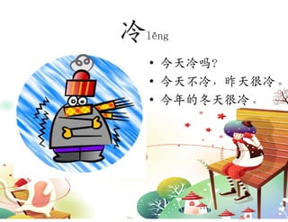 冷lěng
   • 今天冷吗？
   • 今天不冷，昨天很冷。
   • 今年的冬天很冷。
 