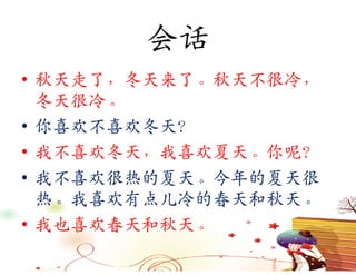 会话
• 秋天走了，冬天来了。秋天不很冷，
  冬天很冷。
• 你喜欢不喜欢冬天？
• 我不喜欢冬天，我喜欢夏天。你呢？
• 我不喜欢很热的夏天。今年的夏天很
  热。我喜欢有点儿冷的春天和秋天。
• 我也喜欢春天和秋天。
 