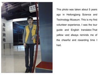 This photo was taken about 5 years

ago in Heilongjiang Science and

Technology Museum. This is my first

volunteer experience. I was the tour

guide and English translator.That

yellow vest always reminds me of

the cheerful and rewarding time I

had.
 