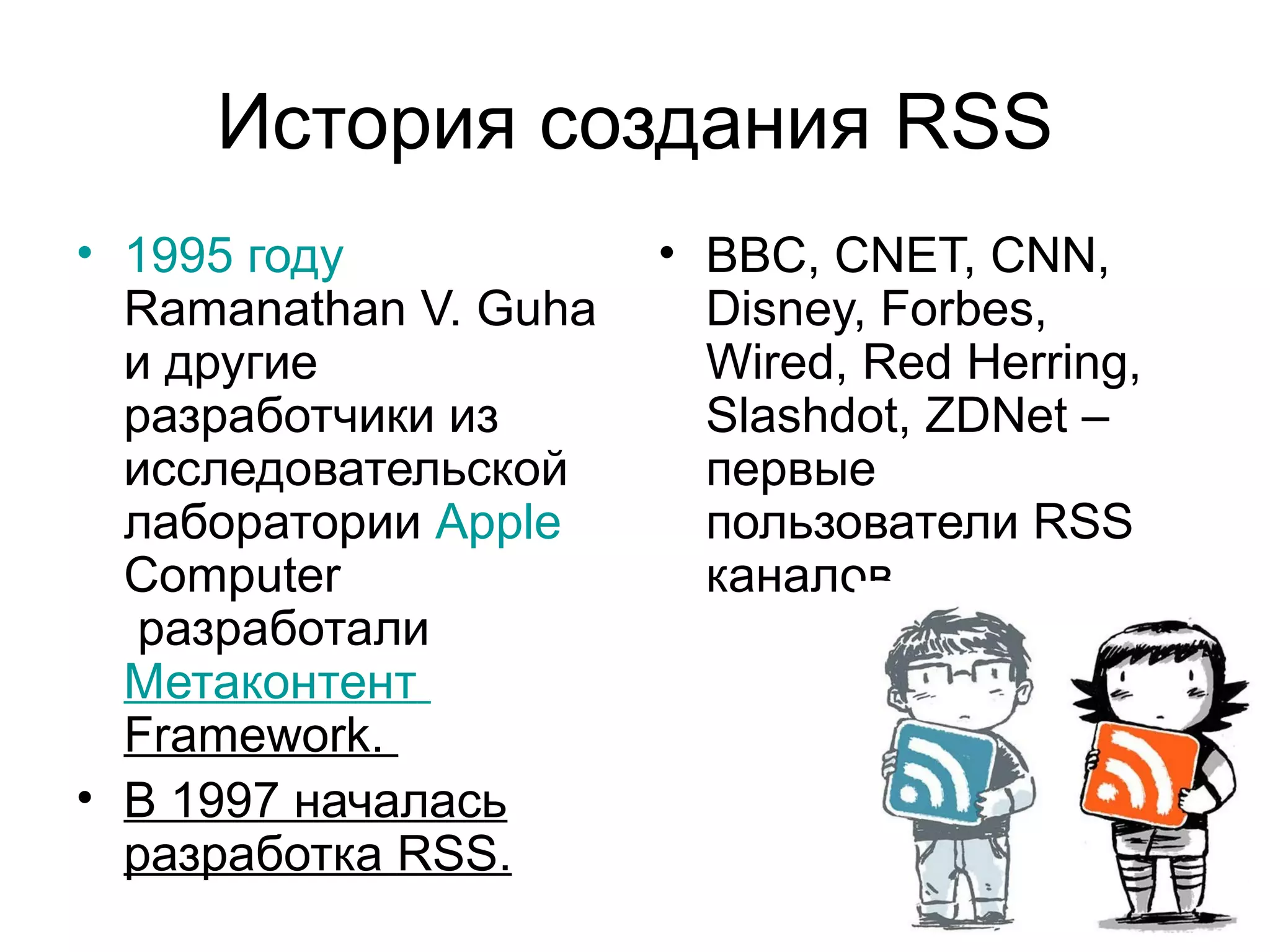 История создания RSS
• 1995 году            • BBC, CNET, CNN,
  Ramanathan V. Guha     Disney, Forbes,
  и другие               Wired, Red Herring,
  разработчики из        Slashdot, ZDNet –
  исследовательской      первые
  лаборатории Apple      пользователи RSS
  Computer               каналов.
   разработали
  Метаконтент
  Framework.
• В 1997 началась
  разработка RSS.
 