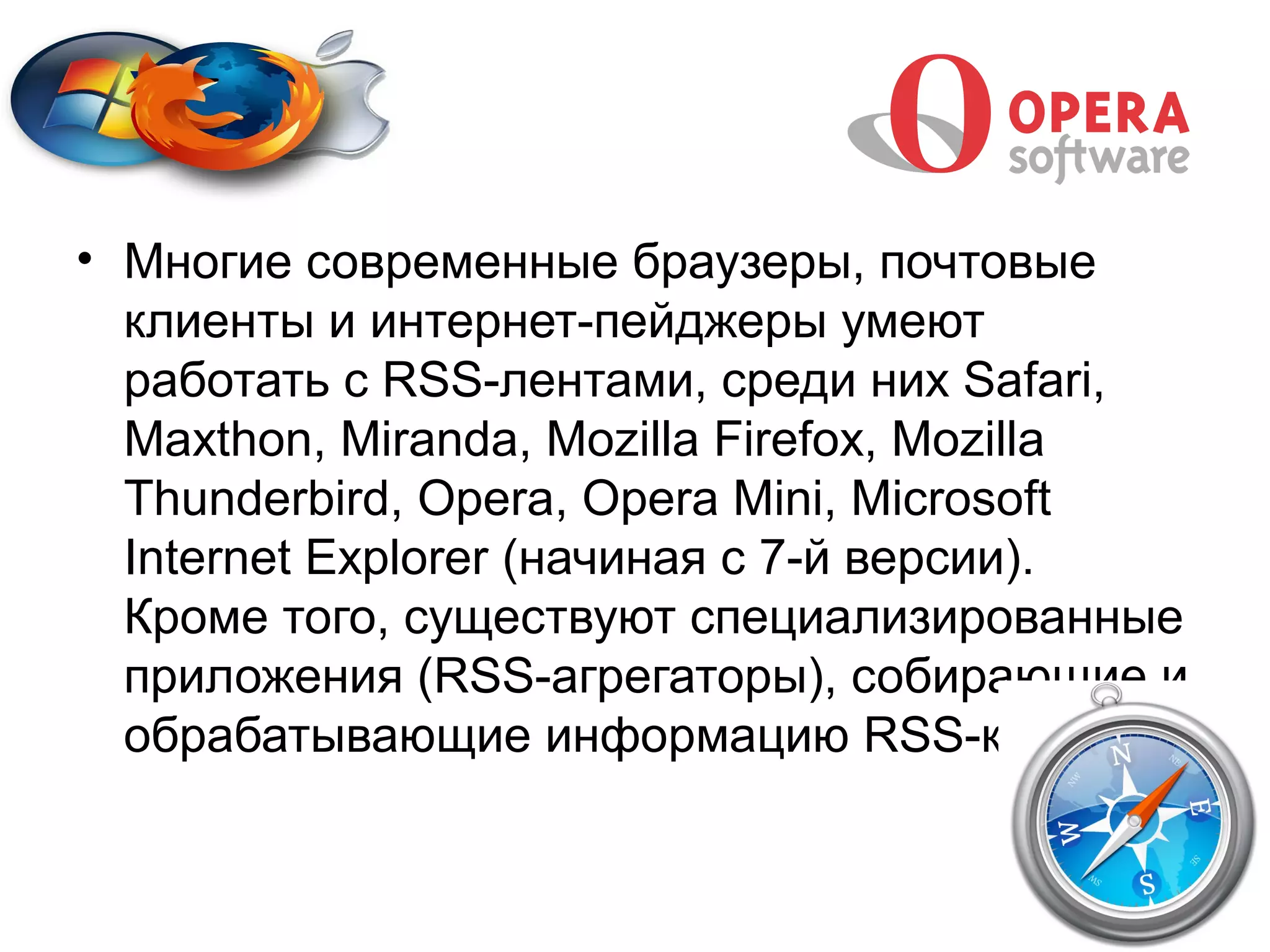 • Многие современные браузеры, почтовые
  клиенты и интернет-пейджеры умеют
  работать с RSS-лентами, среди них Safari,
  Maxthon, Miranda, Mozilla Firefox, Mozilla
  Thunderbird, Opera, Opera Mini, Microsoft
  Internet Explorer (начиная с 7-й версии).
  Кроме того, существуют специализированные
  приложения (RSS-агрегаторы), собирающие и
  обрабатывающие информацию RSS-каналов.
 