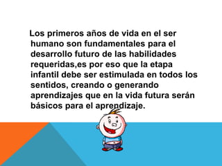 Los primeros años de vida en el ser
humano son fundamentales para el
desarrollo futuro de las habilidades
requeridas,es por eso que la etapa
infantil debe ser estimulada en todos los
sentidos, creando o generando
aprendizajes que en la vida futura serán
básicos para el aprendizaje.
 
