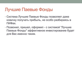 Лучшие Паевые Фонды
• Система Лучшие Паевые Фонды позволяет даже
  новичку получать прибыль, не особо разбираясь в
  ПИФах.
• Позвонил, пришел, оформил - с системой "Лучшие
  Паевые Фонды" эффективное инвестирование будет
  для Вас именно таким.
 