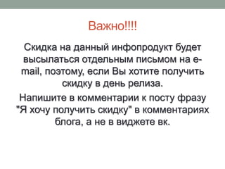 Важно!!!!
  Скидка на данный инфопродукт будет
  высылаться отдельным письмом на e-
 mail, поэтому, если Вы хотите получить
          скидку в день релиза.
 Напишите в комментарии к посту фразу
"Я хочу получить скидку" в комментариях
         блога, а не в виджете вк.
 